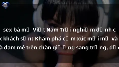 sex bà mẹ Việt Nam Trải nghiệm đỉnh cao tình yêu tại sex khách sạn: Khám phá cảm xúc mới mẻ và đam mê trên chăn giường sang trọng, độc đáo, không giới hạn.