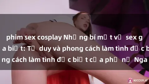phim sex cosplay Những bí mật về sex gái Nga mà bạn chưa biết: Tư duy và phong cách làm tình đặc biệt của phụ nữ Nga