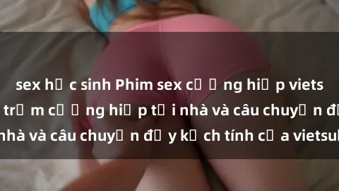 sex học sinh Phim sex cưỡng hiếp vietsub: Nữ sinh bị tên trộm cưỡng hiếp tại nhà và câu chuyện đầy kịch tính của vietsub