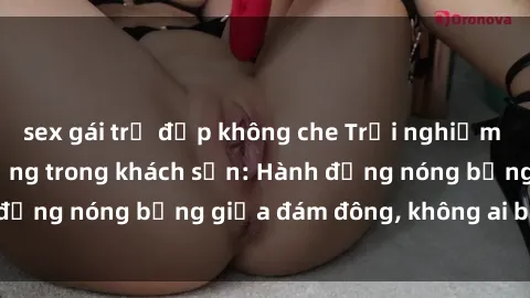 sex gái trẻ đẹp không che Trải nghiệm sex sinh viên sôi động trong khách sạn: Hành động nóng bỏng giữa đám đông, không ai bị bỏ lỡ
