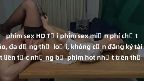 phim sex HD Tải phim sex miễn phí chất lượng cao độc đáo, đa dạng thể loại, không cần đăng ký tài khoản. Cập nhật liên tục những bộ phim hot nhất trên thị trường. Sự lựa chọn hàng đầu cho người yêu th