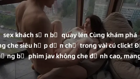 sex khách sạn bị quay lén Cùng khám phá thế giới jav không che siêu hấp dẫn chỉ trong vài cú click! Đắm chìm trong những bộ phim jav không che đỉnh cao, mang lại trải nghiệm thú vị và đầy kích thích.