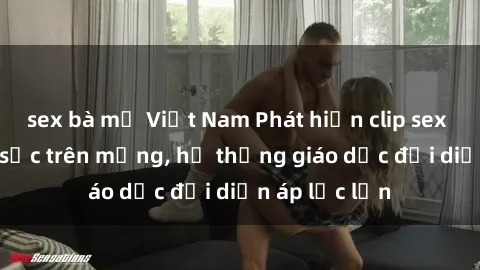 sex bà mẹ Việt Nam Phát hiện clip sex nữ sinh gây sốc trên mạng, hệ thống giáo dục đối diện áp lực lớn