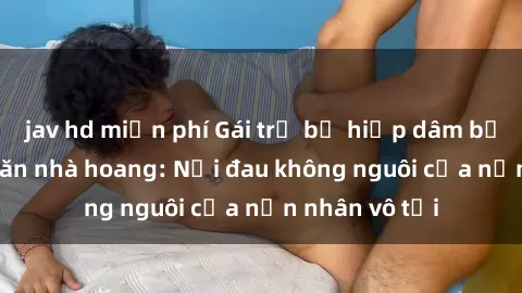 jav hd miễn phí Gái trẻ bị hiếp dâm bạo lực trong căn nhà hoang: Nỗi đau không nguôi của nạn nhân vô tội