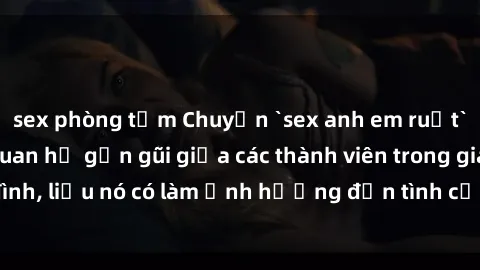 sex phòng tắm Chuyện `sex anh em ruột` - Đề cập đến quan hệ gần gũi giữa các thành viên trong gia đình, liệu nó có làm ảnh hưởng đến tình cảm gia đình hay không?