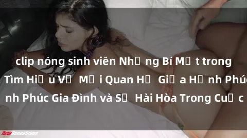 clip nóng sinh viên Những Bí Mật trong Tình Dục Gia Đình: Tìm Hiểu Về Mối Quan Hệ Giữa Hạnh Phúc Gia Đình và Sự Hài Hòa Trong Cuộc Sống Tình Dục