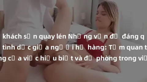 khách sạn quay lén Những vấn đề đáng quan tâm về quan hệ tình dục giữa người họ hàng: Tầm quan trọng của việc hiểu biết và đề phòng trong việc tiếp xúc trong gia đình.