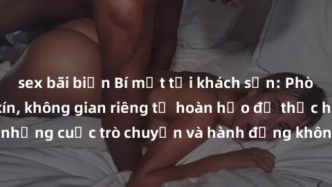 sex bãi biển Bí mật tại khách sạn: Phòng quay lén khép kín, không gian riêng tư hoàn hảo để thực hiện những cuộc trò chuyện và hành động không bị người khác phát hiện.
