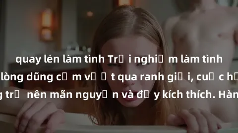 quay lén làm tình Trải nghiệm làm tình ngoài đường: Khi lòng dũng cảm vượt qua ranh giới, cuộc hẹn nơi công cộng trở nên mãn nguyện và đầy kích thích. Hành vi nguy hiểm, nhưng cũng tạo nên cảm giác mớ