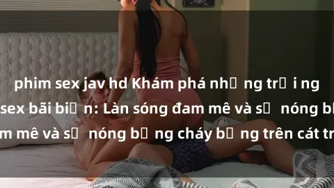 phim sex jav hd Khám phá những trải nghiệm độc đáo tại sex bãi biển: Làn sóng đam mê và sự nóng bỏng cháy bỏng trên cát trắng