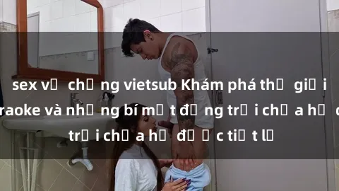 sex vợ chồng vietsub Khám phá thế giới sex quán karaoke và những bí mật động trời chưa hề được tiết lộ