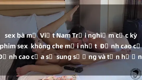 sex bà mẹ Việt Nam Trải nghiệm cực kỳ nóng bỏng trong phim sex  không che mới nhất  Đỉnh cao của sự sung sướng và tận hưởng chân thật