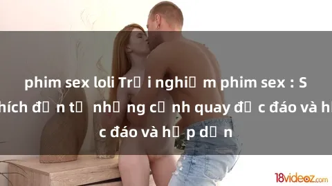 phim sex loli Trải nghiệm phim sex : Sự kích thích đến từ những cảnh quay độc đáo và hấp dẫn