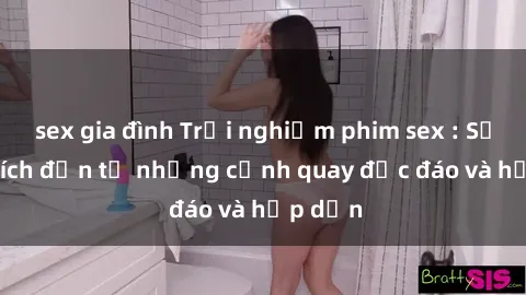 sex gia đình Trải nghiệm phim sex : Sự kích thích đến từ những cảnh quay độc đáo và hấp dẫn
