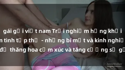 gái gọi việt nam Trải nghiệm hứng khởi cùng với việc làm tình tập thể - những bí mật và kinh nghiệm để thăng hoa cảm xúc và tăng cường sự gắn kết trong mối quan hệ