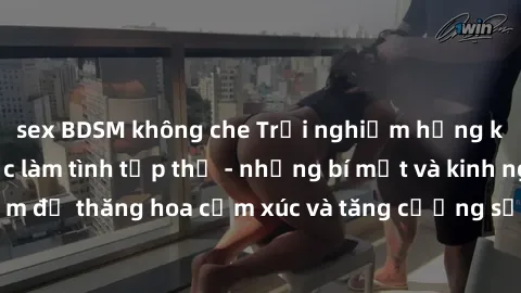 sex BDSM không che Trải nghiệm hứng khởi cùng với việc làm tình tập thể - những bí mật và kinh nghiệm để thăng hoa cảm xúc và tăng cường sự gắn kết trong mối quan hệ