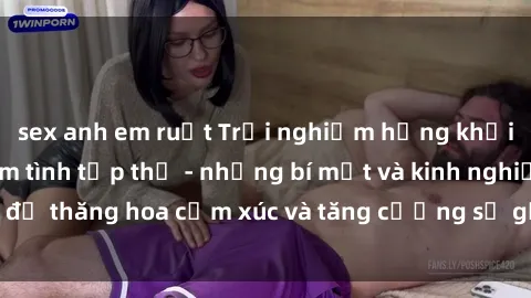 sex anh em ruột Trải nghiệm hứng khởi cùng với việc làm tình tập thể - những bí mật và kinh nghiệm để thăng hoa cảm xúc và tăng cường sự gắn kết trong mối quan hệ