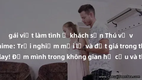 gái việt làm tình ở khách sạn Thú vị với sex cosplay anime: Trải nghiệm mới lạ và đắt giá trong thế giới cosplay! Đắm mình trong không gian hư cấu và thỏa mãn niềm đam mê của bạn!