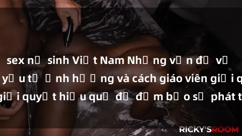 sex nữ sinh Việt Nam Những vấn đề về sex học sinh: Các yếu tố ảnh hưởng và cách giáo viên giải quyết hiệu quả để đảm bảo sự phát triển toàn diện.