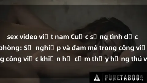 sex video việt nam Cuộc sống tình dục của nhân viên văn phòng: Sự nghiệp và đam mê trong công việc khiến họ cảm thấy hứng thú với tình dục?