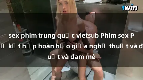 sex phim trung quốc vietsub Phim sex Pháp - Sự kết hợp hoàn hảo giữa nghệ thuật và đam mê