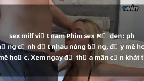 sex milf việt nam Phim sex Mỹ đen: phút mãnh liệt với những cảnh địt nhau nóng bỏng, đầy mê hoặc. Xem ngay để thỏa mãn cơn khát tình dục của bạn!