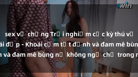 sex vợ chồng Trải nghiệm cực kỳ thú vị khi làm tình với gái đẹp - Khoái cảm tột đỉnh và đam mê bùng nổ không ngờ chỉ trong một đêm!
