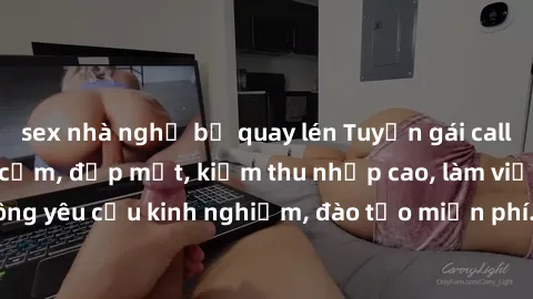 sex nhà nghỉ bị quay lén Tuyển gái call girl Việt Nam gợi cảm, đẹp mắt, kiếm thu nhập cao, làm việc linh hoạt, không yêu cầu kinh nghiệm, đào tạo miễn phí. Liên hệ ngay để biết thêm chi tiết!