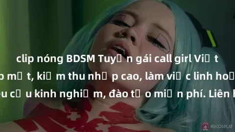clip nóng BDSM Tuyển gái call girl Việt Nam gợi cảm, đẹp mắt, kiếm thu nhập cao, làm việc linh hoạt, không yêu cầu kinh nghiệm, đào tạo miễn phí. Liên hệ ngay để biết thêm chi tiết!