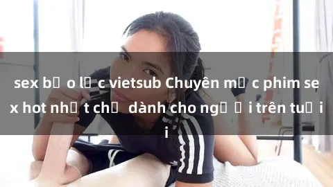 sex bạo lực vietsub Chuyên mục phim sex hot nhất chỉ dành cho người trên tuổi
