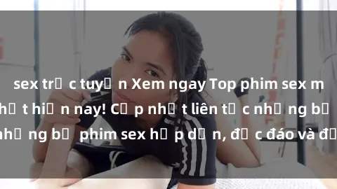 sex trực tuyến Xem ngay Top phim sex mới nhất đang hot nhất hiện nay! Cập nhật liên tục những bộ phim sex hấp dẫn, độc đáo và đầy kích thích.