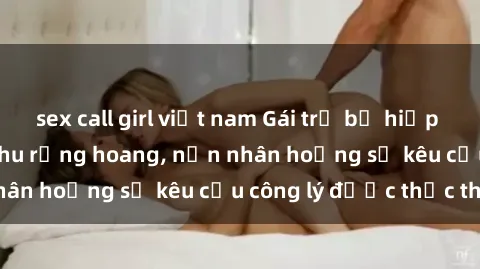 sex call girl việt nam Gái trẻ bị hiếp dâm bạo lực trong khu rừng hoang, nạn nhân hoảng sợ kêu cầu công lý được thực thi