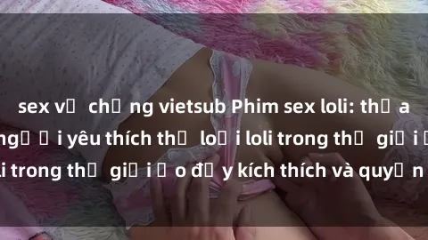 sex vợ chồng vietsub Phim sex loli: thỏa mãn đam mê của người yêu thích thể loại loli trong thế giới ảo đầy kích thích và quyến rũ.