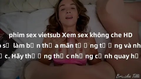 phim sex vietsub Xem sex không che HD miễn phí đảm bảo sẽ làm bạn thỏa mãn tưởng tượng và nhu cầu tình dục. Hãy thưởng thức những cảnh quay hấp dẫn và mãnh liệt ngay bây giờ!