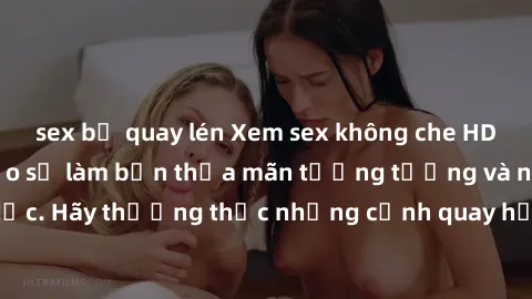 sex bị quay lén Xem sex không che HD miễn phí đảm bảo sẽ làm bạn thỏa mãn tưởng tượng và nhu cầu tình dục. Hãy thưởng thức những cảnh quay hấp dẫn và mãnh liệt ngay bây giờ!