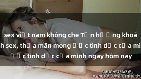 sex việt nam không che Tận hưởng khoái cảm với gái xinh sex, thỏa mãn mong ước tình dục của mình ngay hôm nay