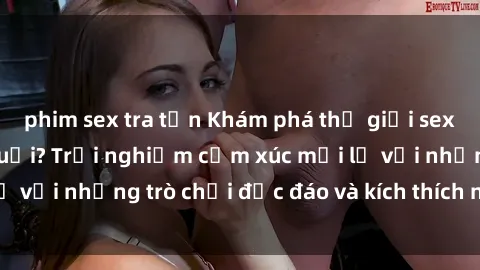 phim sex tra tấn Khám phá thế giới sex trực tuyến: Hơn tuổi? Trải nghiệm cảm xúc mới lạ với những trò chơi độc đáo và kích thích người lớn