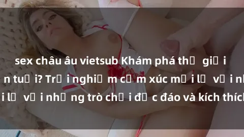 sex châu âu vietsub Khám phá thế giới sex trực tuyến: Hơn tuổi? Trải nghiệm cảm xúc mới lạ với những trò chơi độc đáo và kích thích người lớn