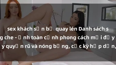 sex khách sạn bị quay lén Danh sách sex Việt Nam không che - Ảnh toàn cảnh phong cách mới đầy quyến rũ và nóng bỏng, cực kỳ hấp dẫn, không thể bỏ qua!