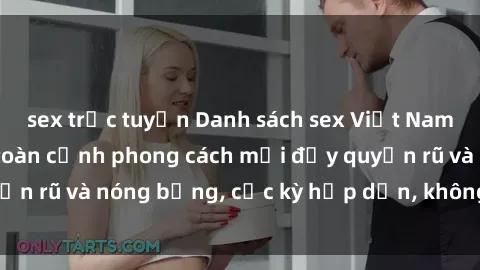 sex trực tuyến Danh sách sex Việt Nam không che - Ảnh toàn cảnh phong cách mới đầy quyến rũ và nóng bỏng, cực kỳ hấp dẫn, không thể bỏ qua!