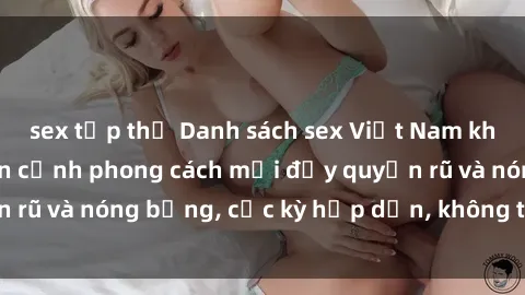 sex tập thể Danh sách sex Việt Nam không che - Ảnh toàn cảnh phong cách mới đầy quyến rũ và nóng bỏng, cực kỳ hấp dẫn, không thể bỏ qua!