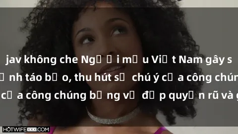 jav không che Người mẫu Việt Nam gây sốt với loạt shoot ảnh táo bạo, thu hút sự chú ý của công chúng bằng vẻ đẹp quyến rũ và gợi cảm.