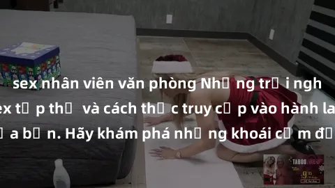 sex nhân viên văn phòng Những trải nghiệm mới lạ với sex tập thể và cách thức truy cập vào hành lang đam mê của bạn. Hãy khám phá những khoái cảm đầy kích thích với tập thể hấp dẫn!