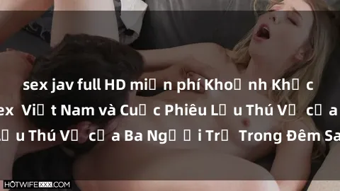 sex jav full HD miễn phí Khoảnh Khắc Đầy Kịch Tính: Sex  Việt Nam và Cuộc Phiêu Lưu Thú Vị của Ba Người Trẻ Trong Đêm Say Đắm