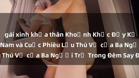 gái xinh khỏa thân Khoảnh Khắc Đầy Kịch Tính: Sex  Việt Nam và Cuộc Phiêu Lưu Thú Vị của Ba Người Trẻ Trong Đêm Say Đắm