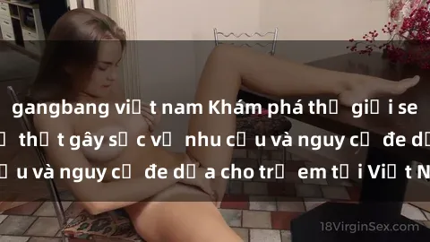gangbang việt nam Khám phá thế giới sex loli Việt Nam: Sự thật gây sốc về nhu cầu và nguy cơ đe dọa cho trẻ em tại Việt Nam