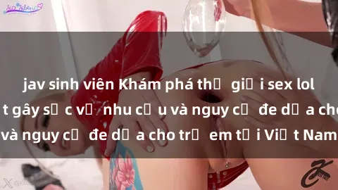 jav sinh viên Khám phá thế giới sex loli Việt Nam: Sự thật gây sốc về nhu cầu và nguy cơ đe dọa cho trẻ em tại Việt Nam