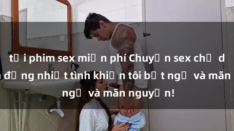 tải phim sex miễn phí Chuyện sex chị dâu: hành động nhiệt tình khiến tôi bất ngờ và mãn nguyện!