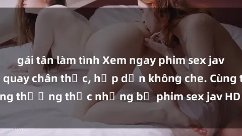 gái tân làm tình Xem ngay phim sex jav HD với những cảnh quay chân thực, hấp dẫn không che. Cùng thưởng thức những bộ phim sex jav HD hot nhất hiện nay!