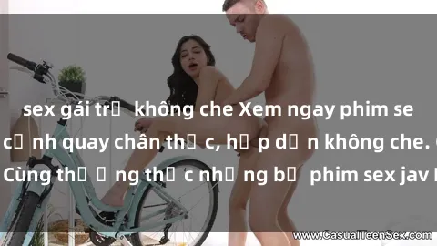 sex gái trẻ không che Xem ngay phim sex jav HD với những cảnh quay chân thực, hấp dẫn không che. Cùng thưởng thức những bộ phim sex jav HD hot nhất hiện nay!